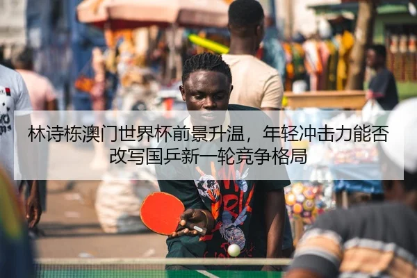 林诗栋澳门世界杯前景升温，年轻冲击力能否改写国乒新一轮竞争格局